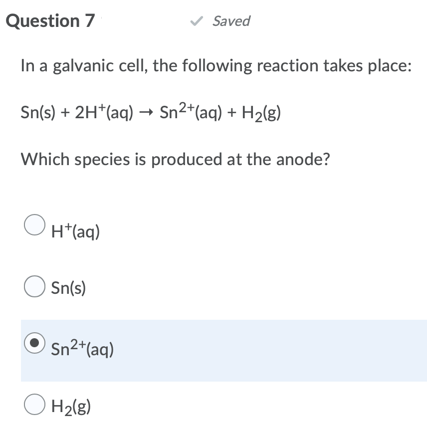 Question 7
✓ Saved
In a galvanic cell, the following reaction takes place:
Sn(s) + 2H+ (aq) → Sn²+(aq) + H₂(g)
Which species is produced at the anode?
O
H+ (aq)
Sn(s)
Sn²+ (aq)
O H₂(g)