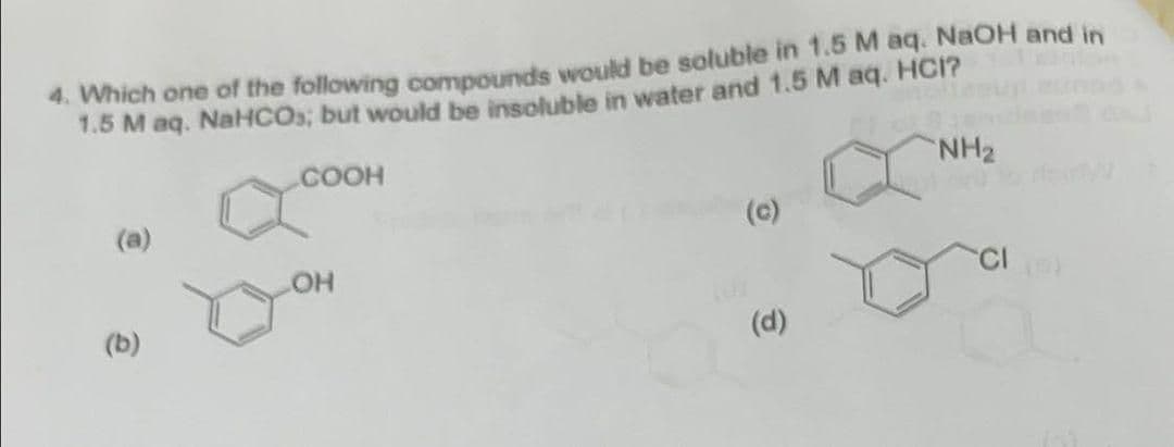 4. Which one of the following compounds would be soluble in 1.5 M aq. NaOH and in
1.5 M aq. NaHCO; but would be insoluble in water and 1.5 M aq. HCI?
COOH
NH2
(a)
(c)
CI
(b)
(d)

