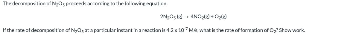 The decomposition of N₂O5 proceeds according to the following equation:
2N2O5 (g) → 4NO₂(g) + O₂(g)
If the rate of decomposition of N₂O5 at a particular instant in a reaction is 4.2 x 10-7 M/s, what is the rate of formation of O₂? Show work.