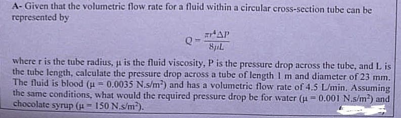 A-Given that the volumetric flow rate for a fluid within a circular cross-section tube can be
represented by
#HAP
8pL
Q
where r is the tube radius, u is the fluid viscosity, P is the pressure drop across the tube, and L is
the tube length, calculate the pressure drop across a tube of length 1 m and diameter of 23 mm.
The fluid is blood (μ = 0.0035 N.s/m²) and has a volumetric flow rate of 4.5 L/min. Assuming
the same conditions, what would the required pressure drop be for water (u= 0.001 N.s/m²) and
chocolate syrup (u = 150 N.s/m²).