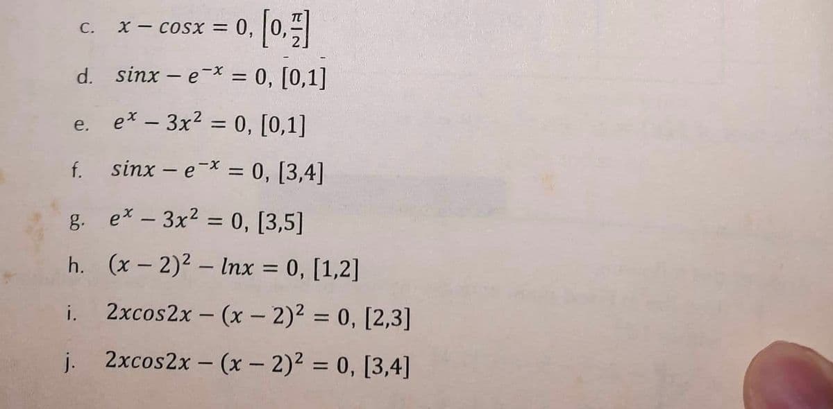 x – cosx = 0, |0,#
d.
sinx-e-* = 0, [0,1]
e. ex - 3x² = 0, [0,1]
f. sinx-e-* = 0, [3,4]
g.
h.
i.
j.
C.
ex - 3x² = 0, [3,5]
(x - 2)² - Inx = 0, [1,2]
2xcos2x - (x - 2)² = 0, [2,3]
2xcos2x - (x - 2)² = 0, [3,4]