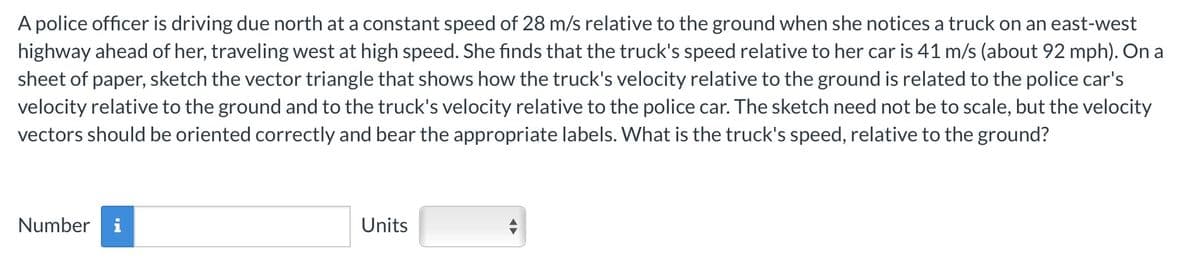 A police officer is driving due north at a constant speed of 28 m/s relative to the ground when she notices a truck on an east-west
highway ahead of her, traveling west at high speed. She finds that the truck's speed relative to her car is 41 m/s (about 92 mph). On a
sheet of paper, sketch the vector triangle that shows how the truck's velocity relative to the ground is related to the police car's
velocity relative to the ground and to the truck's velocity relative to the police car. The sketch need not be to scale, but the velocity
vectors should be oriented correctly and bear the appropriate labels. What is the truck's speed, relative to the ground?
Number
IN
Units