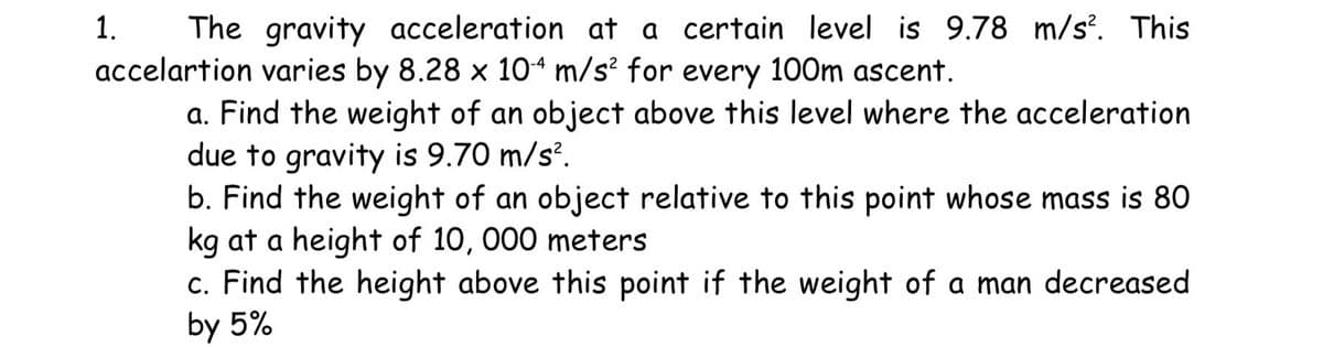 The gravity acceleration at a certain level is 9.78 m/s². This
accelartion varies by 8.28 x 104 m/s² for every 100m ascent.
a. Find the weight of an object above this level where the acceleration
due to gravity is 9.70 m/s².
b. Find the weight of an object relative to this point whose mass is 80
kg at a height of 10, 000 meters
1.
c. Find the height above this point if the weight of a man decreased
by 5%