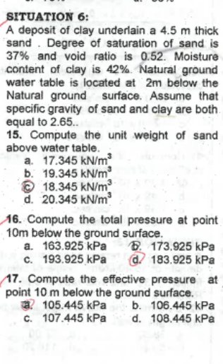 SITUATION 6:
A deposit of clay underlain a 4.5 m thick
sand. Degree of saturation of sand is
37% and void ratio is 0.52. Moisture
content of clay is 42%. Natural ground
water table is located at 2m below the
Natural ground surface. Assume that
specific gravity of sand and clay are both.
equal to 2.65..
15. Compute the unit weight of sand
above water table.
a. 17.345 kN/m²
b. 19.345 kN/m
18.345 kN/m³
d. 20.345 kN/m³
16. Compute the total pressure at point
10m below the ground surface.
a. 163.925 kPa
c. 193.925 kPa
173.925 kPa
183.925 kPa
17. Compute the effective pressure at
point 10 m below the ground surface.
105.445 kPa
b. 106.445 kPa
d. 108.445 kPa
c.
107.445 kPa
