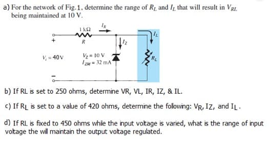 a) For the network of Fig. 1, determine the range of R₁ and I, that will result in VRL
being maintained at 10 V.
+
V=40V
1 kq2
R
V₂ = 10 V
IZM= 32 mA1
IL
RL
b) If RL is set to 250 ohms, determine VR, VL, IR, IZ, & IL.
c) If RL is set to a value of 420 ohms, determine the following: VR, IZ, and IL.
d) If RL is fixed to 450 ohms while the input voltage is varied, what is the range of input
voltage the will maintain the output voltage regulated.
