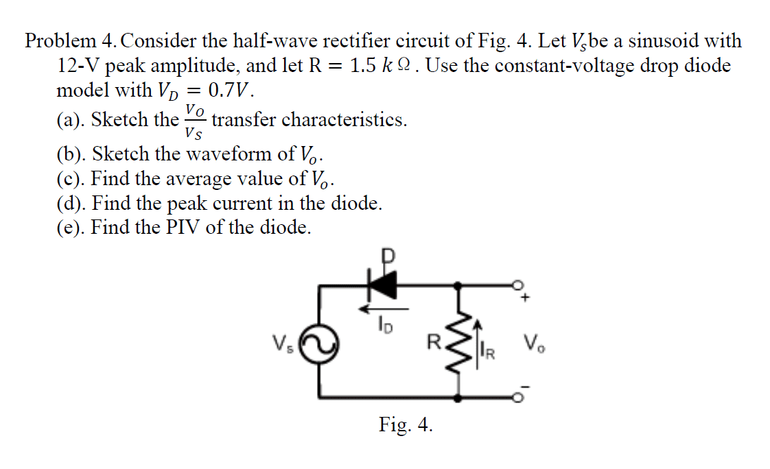 Problem 4. Consider the half-wave rectifier circuit of Fig. 4. Let V,be a sinusoid with
12-V peak amplitude, and let R = 1.5 k 2 . Use the constant-voltage drop diode
model with Vp = 0.7V.
Vo
(a). Sketch the
transfer characteristics.
Vs
(b). Sketch the waveform of V..
(c). Find the average value of V,.
(d). Find the peak current in the diode.
(e). Find the PIV of the diode.
Vs
R.
IR
V.
Fig. 4.
