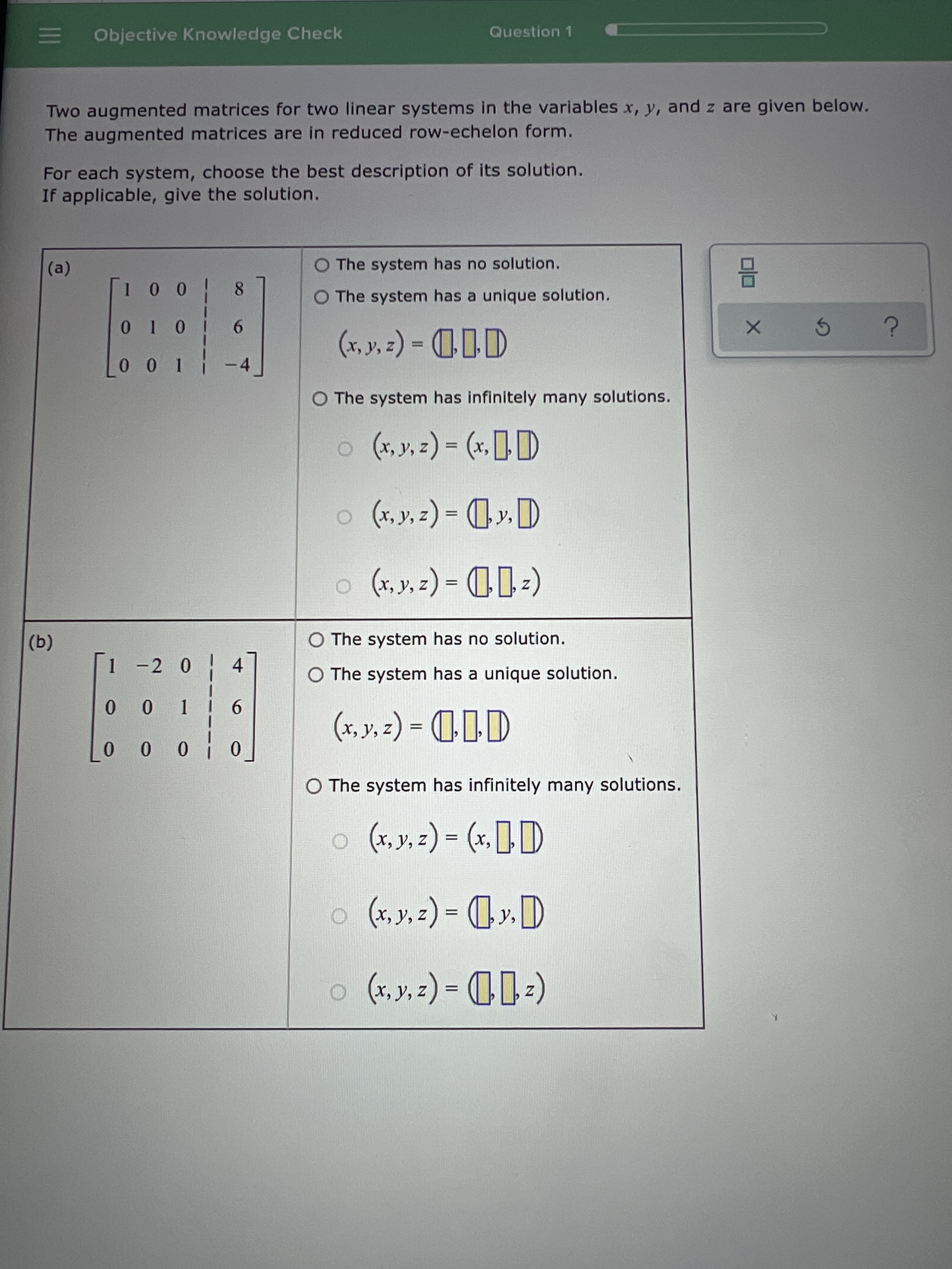 (@)
E Objective Knowledge Check
Question 1
Two augmented matrices for two linear systems in the variables x, y, and z are given below.
The augmented matrices are in reduced row-echelon form.
For each system, choose the best description of its solution.
If applicable, give the solution.
O The system has no solution.
O The system has a unique solution.
0 0 0
9.
II
I0 0
O The system has infinitely many solutions.
11*) = ( * *x) O
O The system has no solution.
(a)
1 -2 0 4
O The system has a unique solution.
11D-(-*)
O The system has infinitely many solutions.
9 * ** 0
%3D
0 0 0 0
%3D
