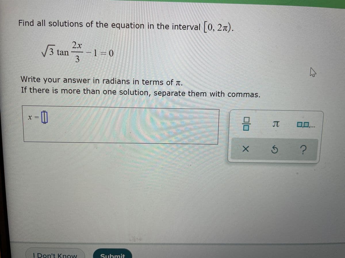 Find all solutions of the equation in the interval 0, 2n).
V3 tan
2x
-1 = 0
3.
Write your answer in radians in terms of t.
If there is more than one solution, separate them with commas.
日D
X =
回口
JT
0,0,..
I Don't Know
Submit
