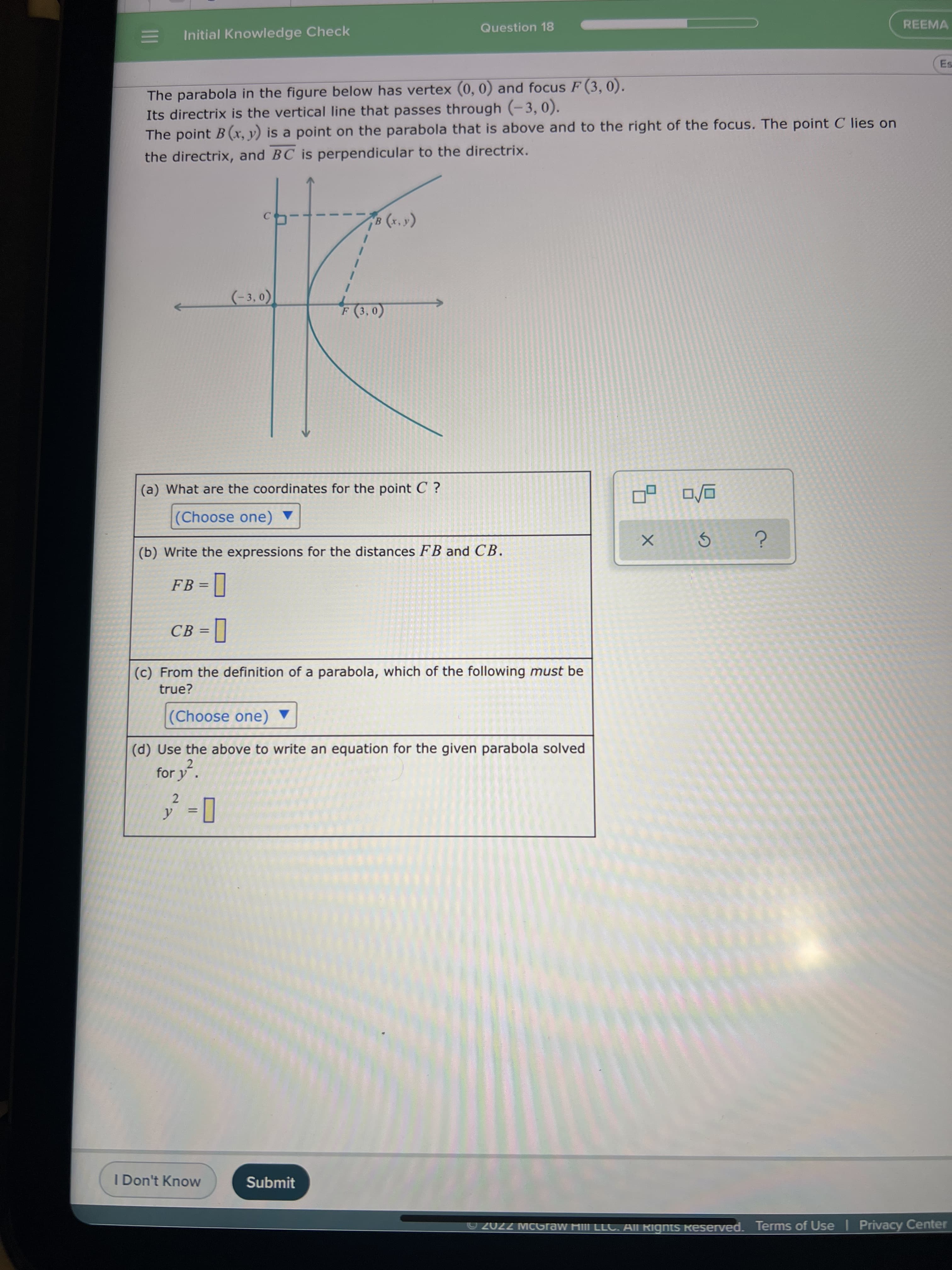 Question 18
REEMA
Initial Knowledge Check
The parabola in the figure below has vertex (0, 0) and focus F (3, 0).
Its directrix is the vertical line that passes through (-3,0).
The point B(x, y) is a point on the parabola that is above and to the right of the focus. The point C lies on
the directrix, and BC is perpendicular to the directrix.
(*)
(-3,0
(a) What are the coordinates for the point C ?
(Choose one) ▼
(b) Write the expressions for the distances FB and C.
FB =
CB =
%3D
(c) From the definition of a parabola, which of the following must be
true?
(Choose one) ▼
(d) Use the above to write an equation for the given parabola solved
2
for y.
2.
I Don't Know
Submit
2022 MCGraw HilI LLC. All Rignts Reserved. Terms of Use Privacy Center
