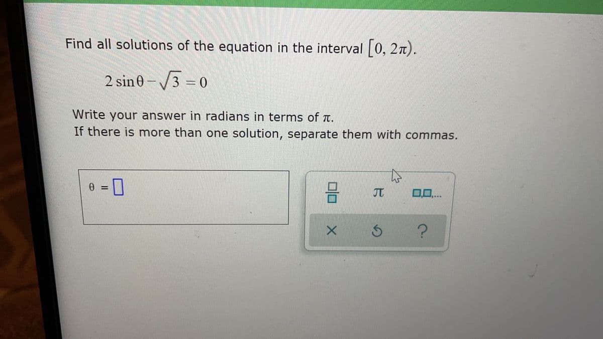 Find all solutions of the equation in the interval 0, 2n).
2 sin 0-
3 0
Write your answer in radians in terms of t.
If there is more than one solution, separate them with commas.
%3D
JT
