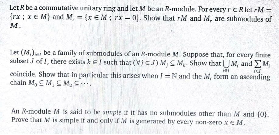 Let R be a commutative unitary ring and let M be an R-module. For every r ERlet rM =
{rx; x E M} and M, = {x E M ; rx = 0}. Show that rM and M, are submodules of
M.
Let (M;)iej be a family of submodules of an R-module M. Suppose that, for
subset J of I, there exists k eI such that (Vj e J) M, C Mg. Show that UM, and M;
every finite
iel
iel
coincide. Show that in particular this arises when I = N and the M; form an ascending
chain M, C M1 M2 C.
An R-module M is said to be simple if it has no submodules other than M and {0}.
Prove that M is simple if and only if M is generated by every non-zero x E M.
