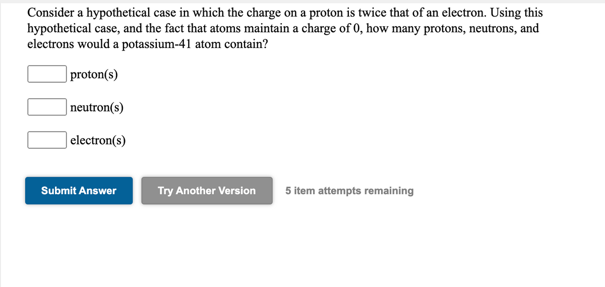 Consider a hypothetical case in which the charge on a proton is twice that of an electron. Using this
hypothetical case, and the fact that atoms maintain a charge of 0, how many protons, neutrons, and
electrons would a potassium-41 atom contain?
proton(s)
neutron(s)
electron(s)
Submit Answer
Try Another Version
5 item attempts remaining
