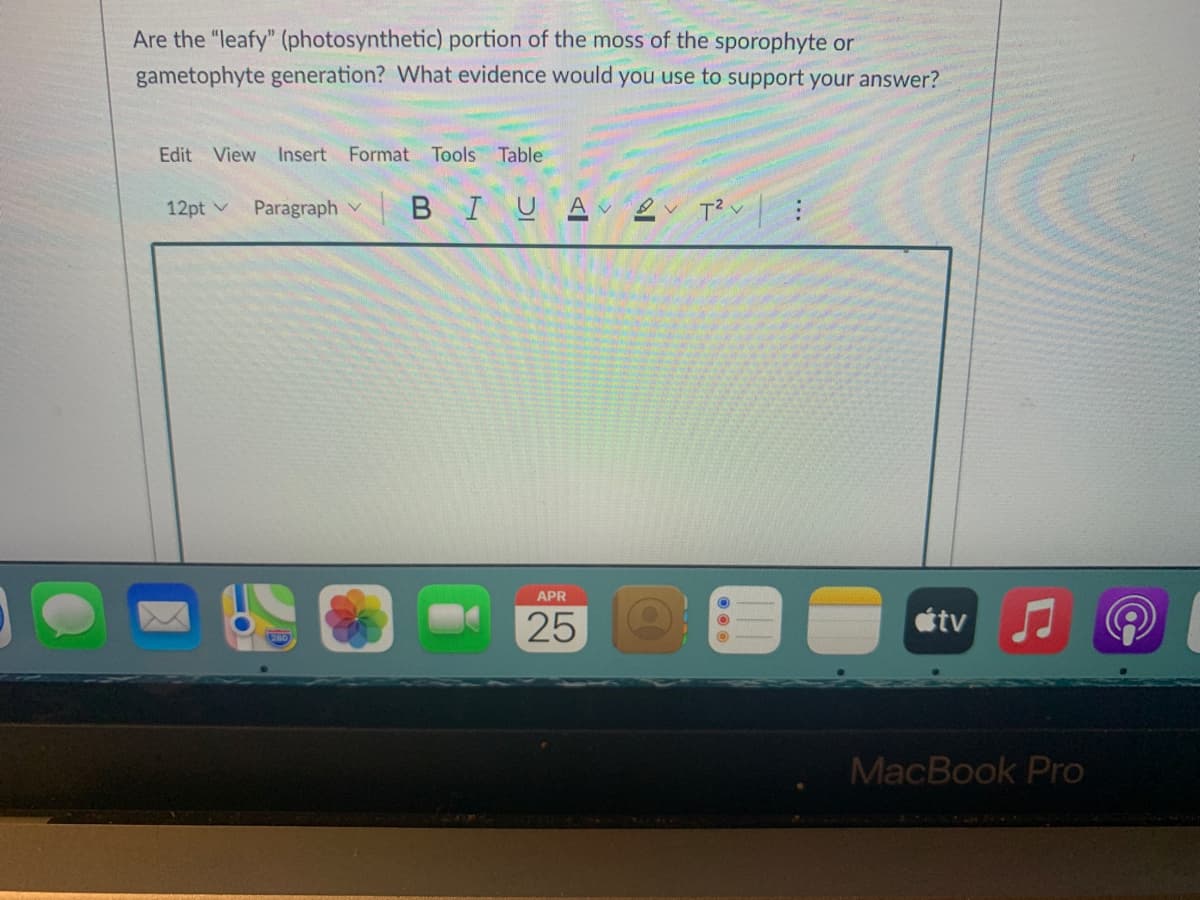 Are the "leafy" (photosynthetic) portion of the moss of the sporophyte or
gametophyte generation? What evidence would you use to support your answer?
Edit View Insert Format Tools Table
12pt v
Paragraph v
BIUA ev T? v
APR
25
tv
MacBook Pro
