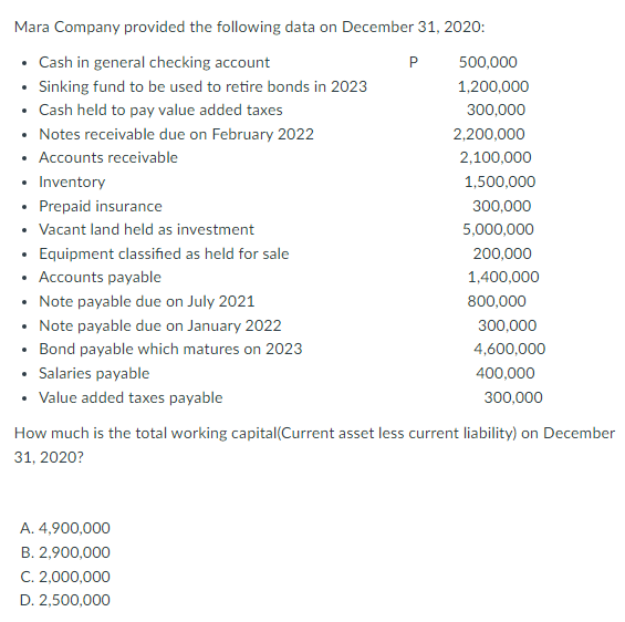 Mara Company provided the following data on December 31, 2020:
• Cash in general checking account
• Sinking fund to be used to retire bonds in 2023
• Cash held to pay value added taxes
• Notes receivable due on February 2022
• Accounts receivable
• Inventory
• Prepaid insurance
• Vacant land held as investment
• Equipment classified as held for sale
P
500,000
1,200,000
300,000
2,200,000
2,100,000
1,500,000
300,000
5,000,000
200,000
Accounts payable
1,400,000
• Note payable due on July 2021
• Note payable due on January 2022
• Bond payable which matures on 2023
• Salaries payable
• Value added taxes payable
800,000
300,000
4,600,000
400,000
300,000
How much is the total working capital(Current asset less current liability) on December
31, 2020?
A. 4,900,000
B. 2,900,000
C. 2,000,000
D. 2,500,000
