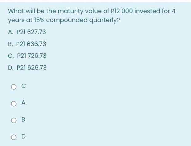 What will be the maturity value of P12 000 invested for 4
years at 15% compounded quarterly?
A. P21 627.73
B. P21 636.73
C. P21 726.73
D. P21 626.73
O C
O A
B
O D
