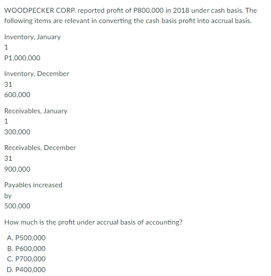 WOODPECKER CORP. reported profit of P800,000 in 2018 under cash basis. The
following items are relevant in converting the cash basis profit into accrual basis.
Inventory, January
1
P1,000,000
Inventory, December
31
600,000
Receivables, January
1
300,000
Receivables, December
31
900,000
Payables increased
by
500,000
How much is the profit under accrual basis of accounting?
A. P500,000
B. P600,000
C. P700,000
D. P400,000
