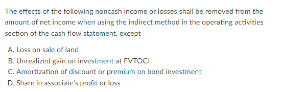 The effects of the following noncash income or losses shall be removed from the
amount of net income when using the indirect method in the operating activities
section of the cash flow statement, except
A. Loss on sale of land
B. Unrealized gain on investment at FVTOCI
C. Amortization of discount or premium on bond investment
D. Share in associate's profit or loss
