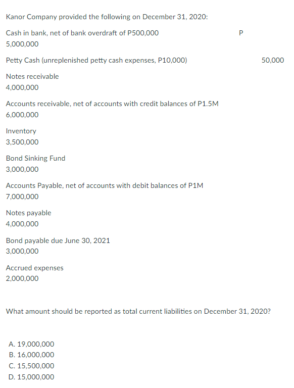 Kanor Company provided the following on December 31, 2020:
Cash in bank, net of bank overdraft of P500,000
P
5,000,000
Petty Cash (unreplenished petty cash expenses, P10,000)
50,000
Notes receivable
4,000,000
Accounts receivable, net of accounts with credit balances of P1.5M
6,000,000
Inventory
3,500,000
Bond Sinking Fund
3,000,000
Accounts Payable, net of accounts with debit balances of P1M
7,000,000
Notes payable
4,000,000
Bond payable due June 30, 2021
3,000,000
Accrued expenses
2,000,000
What amount should be reported as total current liabilities on December 31, 2020?
A. 19,000,000
B. 16,000,000
C. 15,500,000
D. 15,000,000
