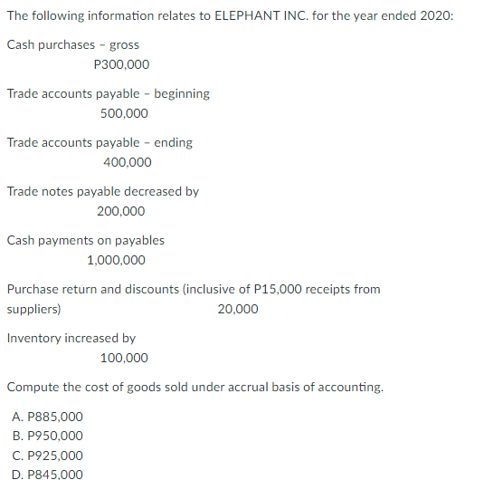 The following information relates to ELEPHANT INC. for the year ended 2020:
Cash purchases - gross
P300,000
Trade accounts payable - beginning
500,000
Trade accounts payable - ending
400,000
Trade notes payable decreased by
200,000
Cash payments on payables
1,000,000
Purchase return and discounts (inclusive of P15,000 receipts from
suppliers)
20,000
Inventory increased by
100,000
Compute the cost of goods sold under accrual basis of accounting.
A. P885,000
B. P950,000
C. P925,000
D. P845,000
