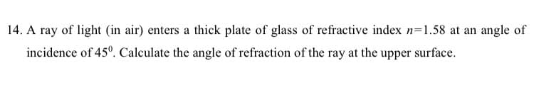 14. A ray of light (in air) enters a thick plate of glass of refractive index n=1.58 at an angle of
incidence of 45º. Calculate the angle of refraction of the ray at the upper surface.
