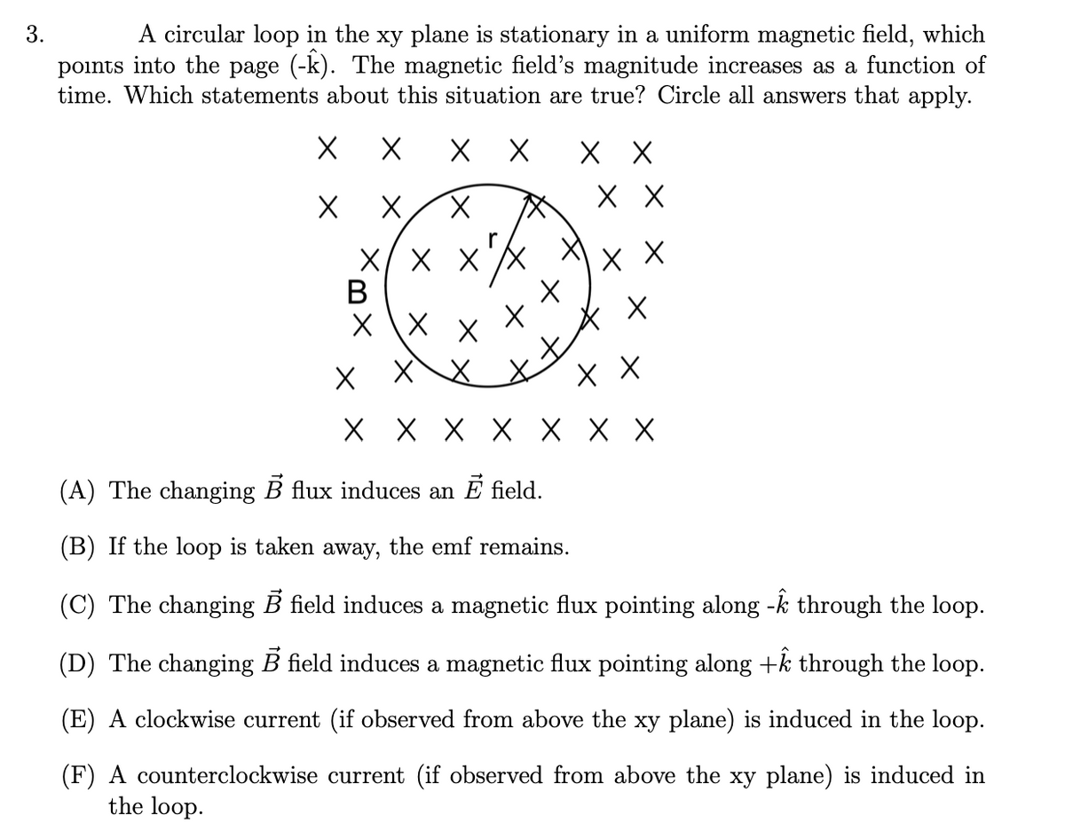 A circular loop in the xy plane is stationary in a uniform magnetic field, which
points into the page (-k). The magnetic field's magnitude increases as a function of
time. Which statements about this situation are true? Circle all answers that apply.
хх
хх
хх
X/ X XX
В
X \X
XX X
X X X X X X X
(A) The changing B flux induces an E field.
(B) If the loop is taken away, the emf remains.
(C) The changing B field induces a magnetic flux pointing along -k through the loop.
(D) The changing B field induces a magnetic flux pointing along +k through the loop.
(E) A clockwise current (if observed from above the xy plane) is induced in the loop.
(F) A counterclockwise current (if observed from above the xy plane) is induced in
the loop.
