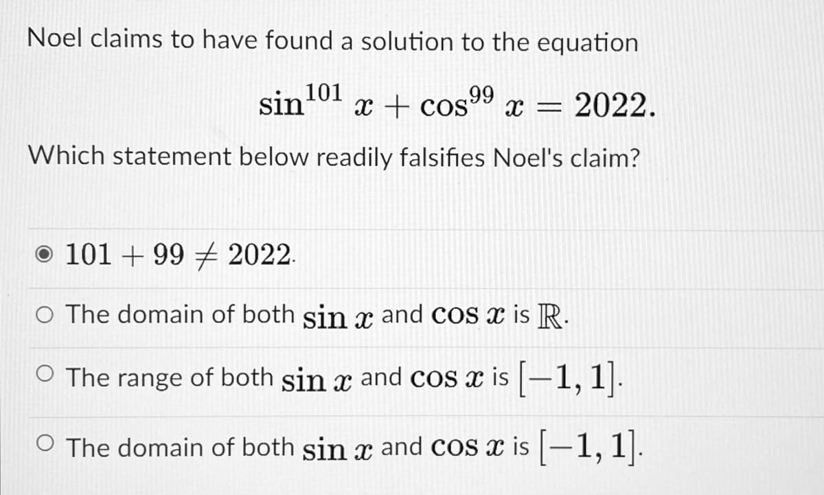 Noel claims to have found a solution to the equation
sin 101
x + cos99 x = 2022.
Which statement below readily falsifies Noel's claim?
o 101 + 99 + 2022.
O The domain of both sin x and cos is R.
O The range of both sin x and cos x is |–1, 1|.
The domain of both sin x and cos x is -1, 1.
