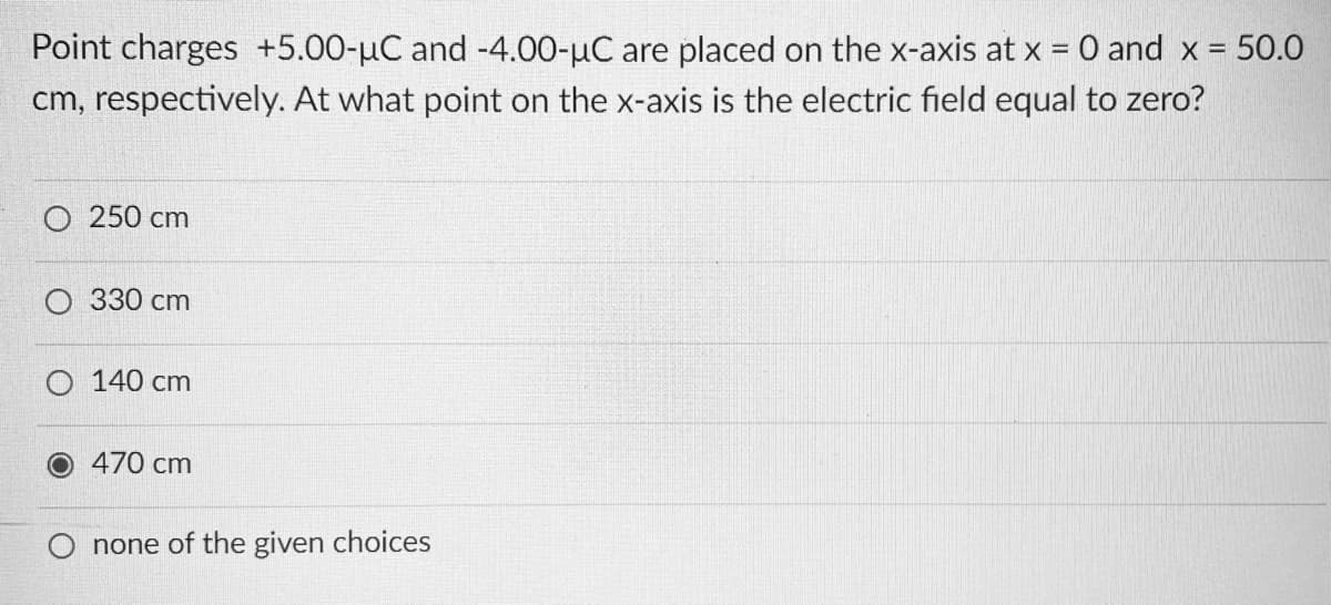 Point charges +5.00-µC and -4.00-µC are placed on the x-axis at x = 0 and x =
%D
cm, respectively. At what point on the x-axis is the electric field equal to zero?
O 250 cm
О 330 сm
O 140 cm
470 cm
none of the given choices
