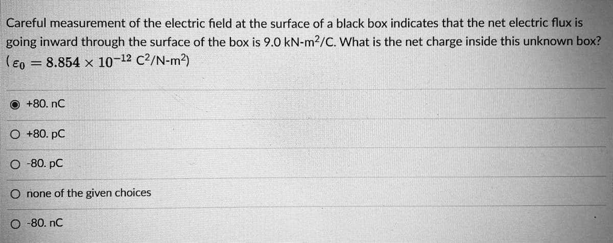 Careful measurement of the electric field at the surface of a black box indicates that the net electric flux is
going inward through the surface of the box is 9.0 kN-m2/C. What is the net charge inside this unknown box?
(Eo = 8.854 x 10-12 C2/N-m2)
O +80. nC
O +80. pC
O -80. pC
O none of the given choices
O -80. nC
