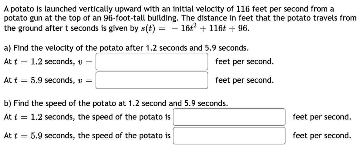 A potato is launched vertically upward with an initial velocity of 116 feet per second from a
potato gun at the top of an 96-foot-tall building. The distance in feet that the potato travels from
the ground after t seconds is given by s(t) =
16t + 116t + 96.
-
a) Find the velocity of the potato after 1.2 seconds and 5.9 seconds.
At t = 1.2 seconds, v =
feet per second.
At t = 5.9 seconds, v =
feet per second.
b) Find the speed of the potato at 1.2 second and 5.9 seconds.
At t =
1.2 seconds, the speed of the potato is
feet per second.
At t = 5.9 seconds, the speed of the potato is
feet per second.
