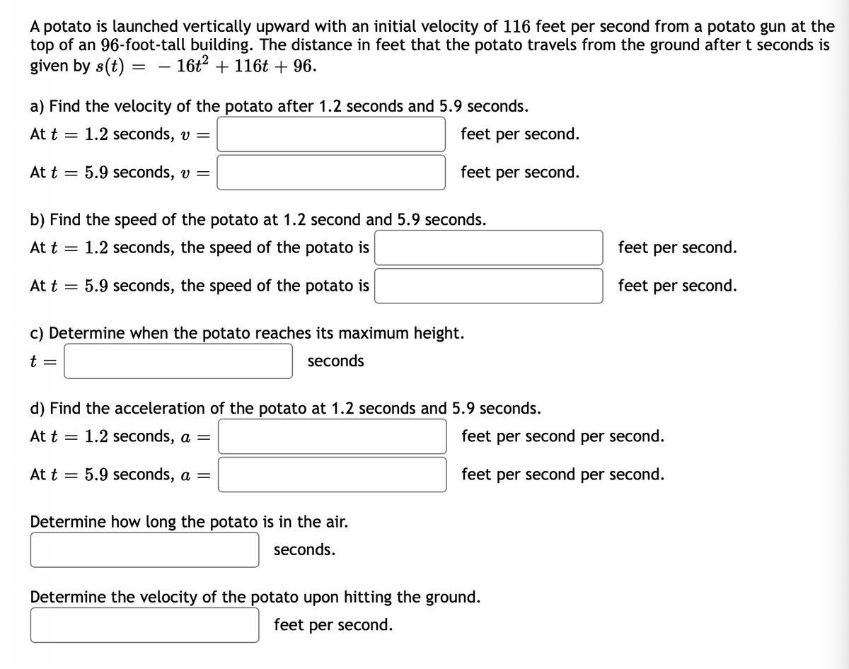 A potato is launched vertically upward with an initial velocity of 116 feet per second from a potato gun at the
top of an 96-foot-tall building. The distance in feet that the potato travels from the ground after t seconds is
given by s(t) =
16t? + 116t + 96.
a) Find the velocity of the potato after 1.2 seconds and 5.9 seconds.
At t =
1.2 seconds, v =
feet per second.
At t =
5.9 seconds, v =
feet per second.
b) Find the speed of the potato at 1.2 second and 5.9 seconds.
At t
1.2 seconds, the speed of the potato is
feet per second.
At t
5.9 seconds, the speed of the potato is
feet per second.
c) Determine when the potato reaches its maximum height.
t =
seconds
d) Find the acceleration of the potato at 1.2 seconds and 5.9 seconds.
At t =
1.2 seconds, a =
feet per second per second.
At t
5.9 seconds, a =
feet per second per second.
Determine how long the potato is in the air.
seconds.
Determine the velocity of the potato upon hitting the ground.
feet per second.
