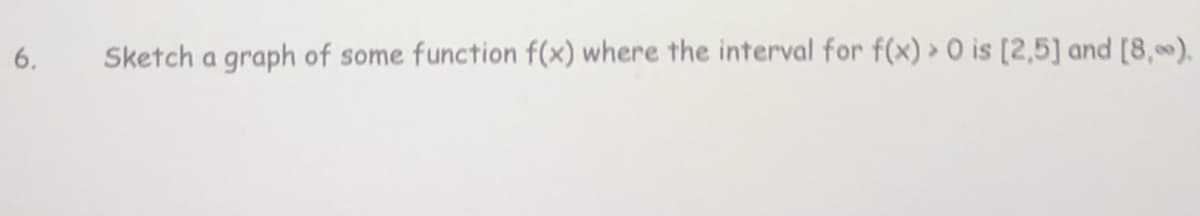 6.
Sketch a graph of some function f(x) where the interval for f(x) » O is [2,5] and [8,).
