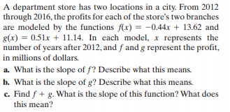 A department store has two locations in a city. From 2012
through 2016, the profits for each of the store's two branches
are modeled by the functions f(x) = -0.44x + 13.62 and
g(x) = 0.51x + 11.14. In each model, x represents the
number of years after 2012, and f and g represent the profit,
in millions of dollars.
a. What is the slope of f? Describe what this means.
b. What is the slope of g? Describe what this means.
c. Find f + g. What is the slope of this function? What does
this mean?
