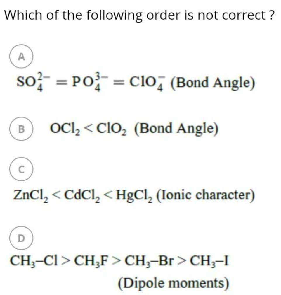 Which of the following order is not correct ?
A
so} = PO = Clo, (Bond Angle)
OCl, < ClO, (Bond Angle)
C
ZnCl, < CdCl, < HgCl, (Ionic character)
D
CH;-Cl> CH;F> CH;-Br> CH;-I
(Dipole moments)
