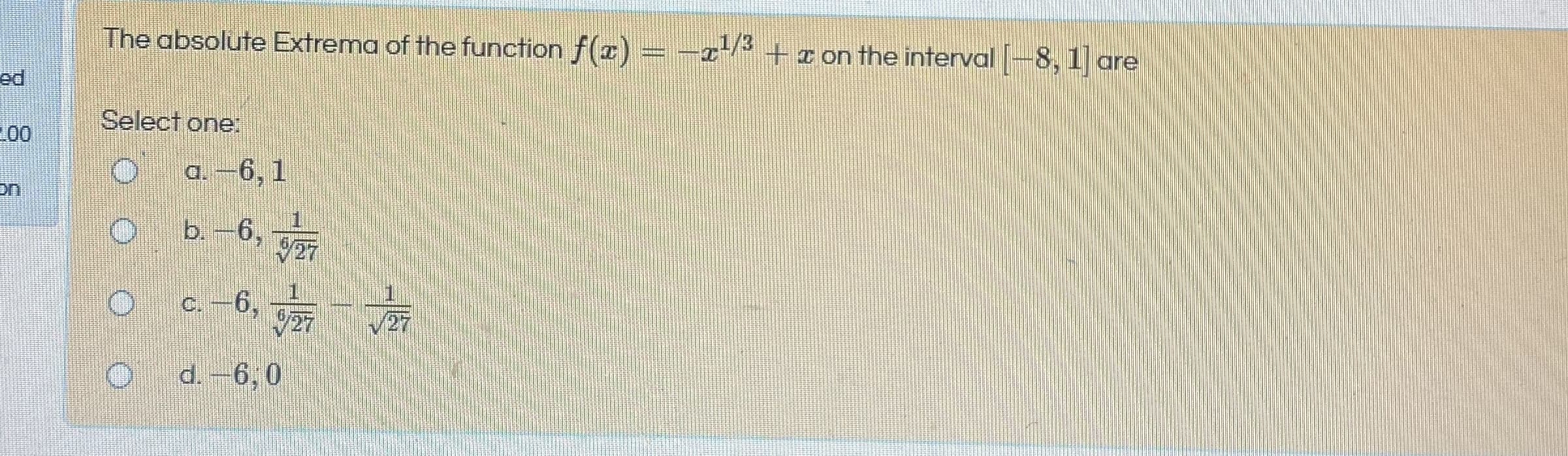 The absolute Extrema of the function f(T) = -x-*
-21/3
+r on the interval [
8, 1] are
Select one:
a. -6, 1
b.-6,
C.-6,
0 9 P
