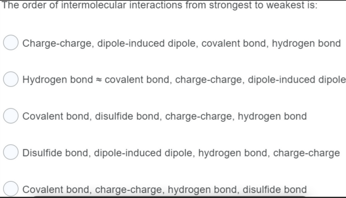The order of intermolecular interactions from strongest to weakest is:
Charge-charge, dipole-induced dipole, covalent bond, hydrogen bond
Hydrogen bond covalent bond, charge-charge, dipole-induced dipole
Covalent bond, disulfide bond, charge-charge, hydrogen bond
Disulfide bond, dipole-induced dipole, hydrogen bond, charge-charge
O Covalent bond, charge-charge, hydrogen bond, disulfide bond