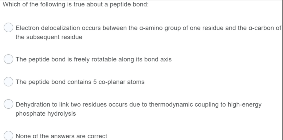 Which of the following is true about a peptide bond:
Electron delocalization occurs between the a-amino group of one residue and the a-carbon of
the subsequent residue
The peptide bond is freely rotatable along its bond axis
The peptide bond contains 5 co-planar atoms
Dehydration to link two residues occurs due to thermodynamic coupling to high-energy
phosphate hydrolysis
None of the answers are correct