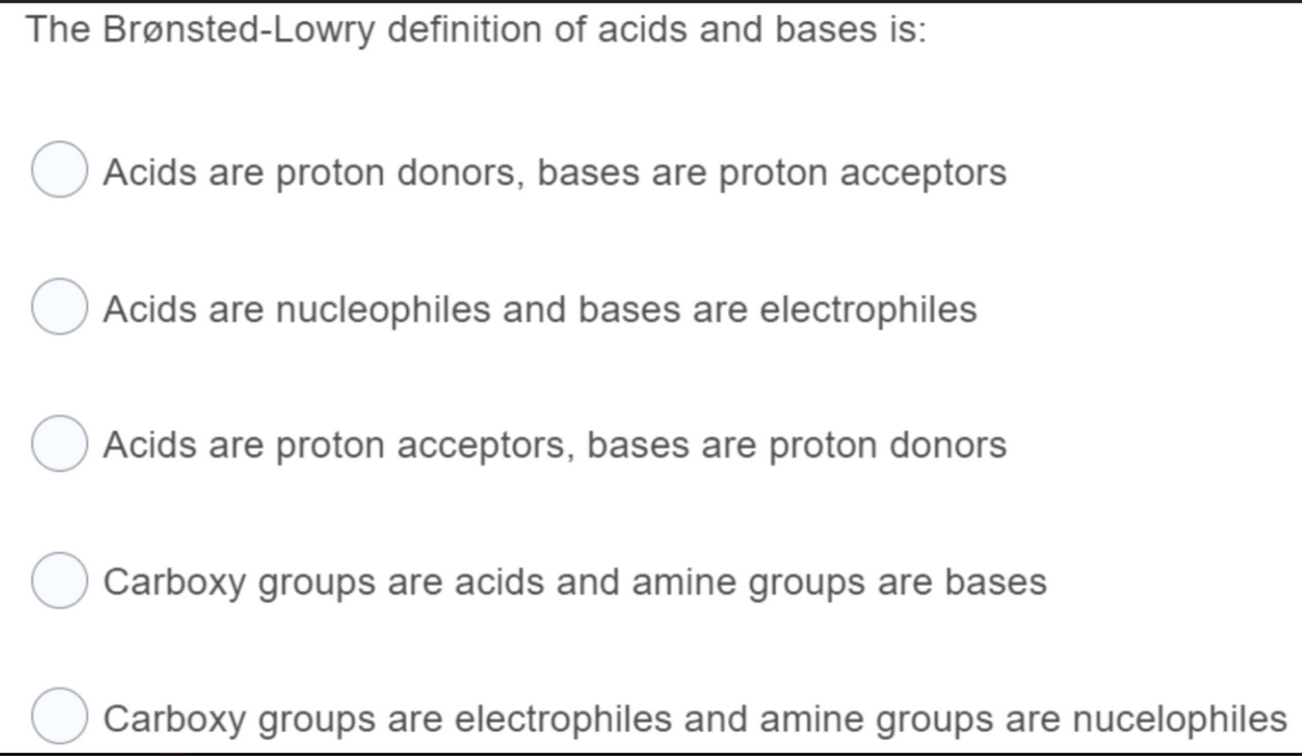The Brønsted-Lowry definition of acids and bases is:
Acids are proton donors, bases are proton acceptors
Acids are nucleophiles and bases are electrophiles
Acids are proton acceptors, bases are proton donors
Carboxy groups are acids and amine groups are bases
Carboxy groups are electrophiles and amine groups are nucelophiles