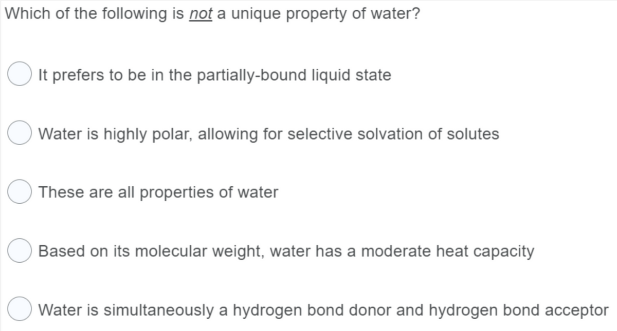 Which of the following is not a unique property of water?
It prefers to be in the partially-bound liquid state
Water is highly polar, allowing for selective solvation of solutes
These are all properties of water
Based on its molecular weight, water has a moderate heat capacity
Water is simultaneously a hydrogen bond donor and hydrogen bond acceptor