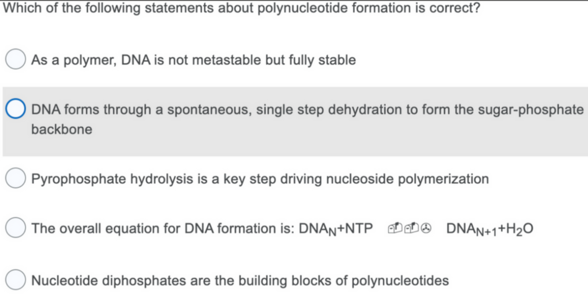 Which of the following statements about polynucleotide formation is correct?
As a polymer, DNA is not metastable but fully stable
DNA forms through a spontaneous, single step dehydration to form the sugar-phosphate
backbone
Pyrophosphate hydrolysis is a key step driving nucleoside polymerization
O The overall equation for DNA formation is: DNAN+NTP DNAN+1+H₂O
Nucleotide diphosphates are the building blocks of polynucleotides