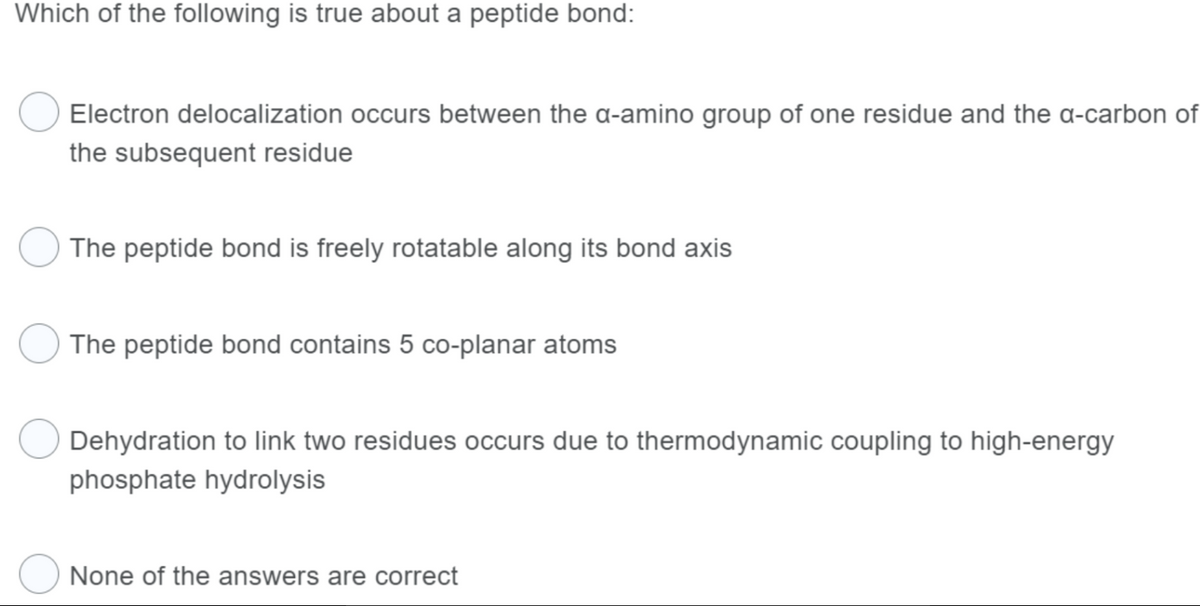 Which of the following is true about a peptide bond:
Electron delocalization occurs between the a-amino group of one residue and the a-carbon of
the subsequent residue
The peptide bond is freely rotatable along its bond axis
The peptide bond contains 5 co-planar atoms
Dehydration to link two residues occurs due to thermodynamic coupling to high-energy
phosphate hydrolysis
None of the answers are correct