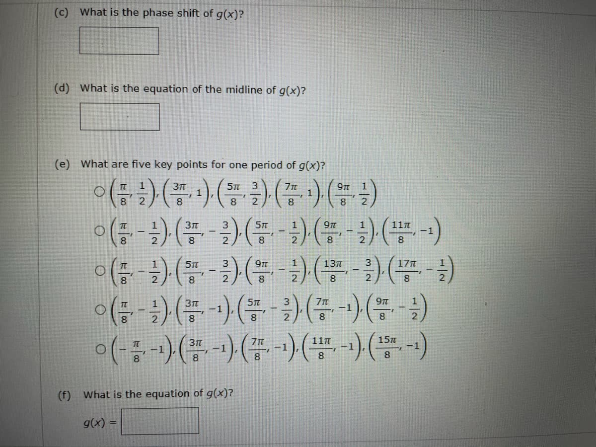 (c) What is the phase shift of g(x)?
(d) What is the equation of the midline of g(x)?
(e) What are five key points for one period of g(x)?
이(금) (품) (플)(증) ()
이(금-1) (품-3) (플- ) ( ) (플-)
3
8.
8
2
8.
11n
8
9t
13n
17
8
이(금-) (플-) (-2) (쯤-) ("-)
9Tt
15m
-1
-1
8.
8.
(f) What is the equation of g(x)?
g(x) =
