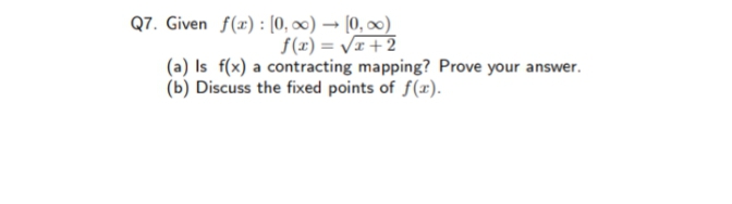 Q7. Given f(x) : [0, ∞) → [0, ∞0)
f(x) = VI +2
(a) Is f(x) a contracting mapping? Prove your answer.
(b) Discuss the fixed points of f(x).
