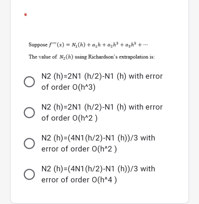 Suppose f'"(x) = N,(h) + a,h + azh³ + azh5 + ….
The value of N,(h) using Richardson's extrapolation is:
N2 (h)=2N1 (h/2)-N1 (h) with error
of order O(h^3)
N2 (h)=2N1 (h/2)-N1 (h) with error
of order 0O(h^2)
N2 (h)=(4N1(h/2)-N1 (h))/3 with
error of order O(h^2 )
N2 (h)=(4N1(h/2)-N1 (h))/3 with
error of order O(h^4 )
