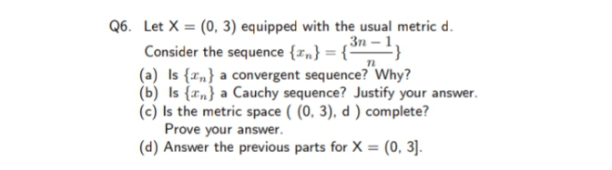 Q6. Let X = (0, 3) equipped with the usual metric d.
Зп - 1,
Consider the sequence {r„} = {-
(a) Is {rn} a convergent sequence? Why?
(b) Is {r„} a Cauchy sequence? Justify your answer.
(c) Is the metric space ( (0, 3), d ) complete?
Prove your answer.
(d) Answer the previous parts for X = (0, 3].
