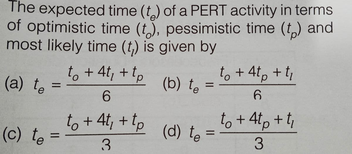 The expected time (t) of a PERT activity in terms
of optimistic time (t), pessimistic time (t,) and
most likely time (t,) is given by
to + 4t, +tp
to +4t, +t;
(a) to
(b) te
%3D
6.
to+ 4t, + Tp (d) te
to + 4tp + t,
d.
(c) te
%3D
3.
%3D
3.
