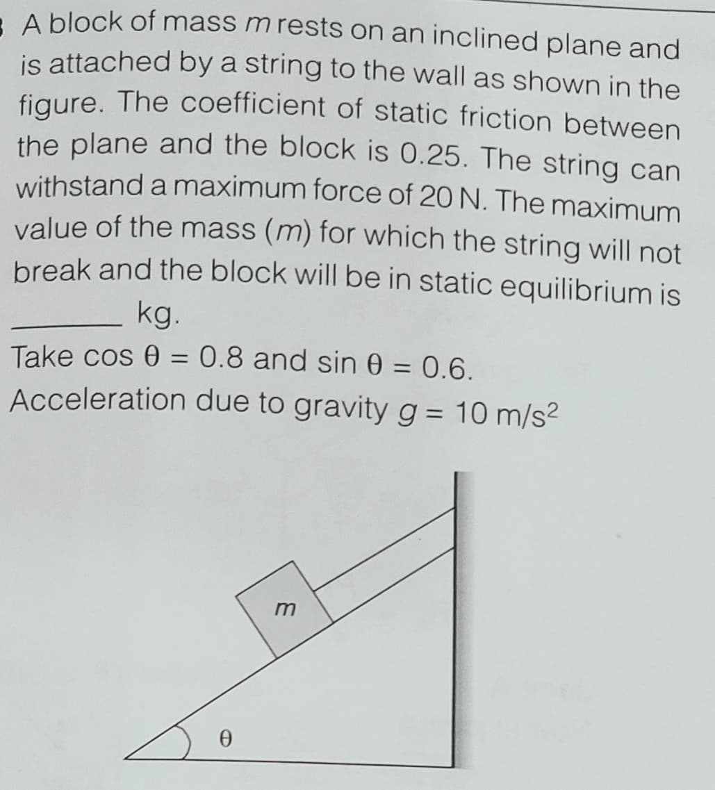 A block of mass m rests on an inclined plane and
is attached by a string to the wall as shown in the
figure. The coefficient of static friction between
the plane and the block is 0.25. The string can
withstand a maximum force of 20 N. The maximum
value of the mass (m) for which the string will not
break and the block will be in static equilibrium is
kg.
Take cos 0 = 0.8 and sin 0 = 0.6.
Acceleration due to gravity g = 10 m/s2
%3D
