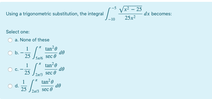 hua sec 0
Vx2 – 25
Using a trigonometric substitution, the integral
dx becomes:
25x2
Select one:
a. None of these
tan20
do
sec 0
1
b.
25
5x/6
tan²0
do
sec 0
1
25
2x/3
1
d.
25
2x/3 sec 0
* tan?0
do
