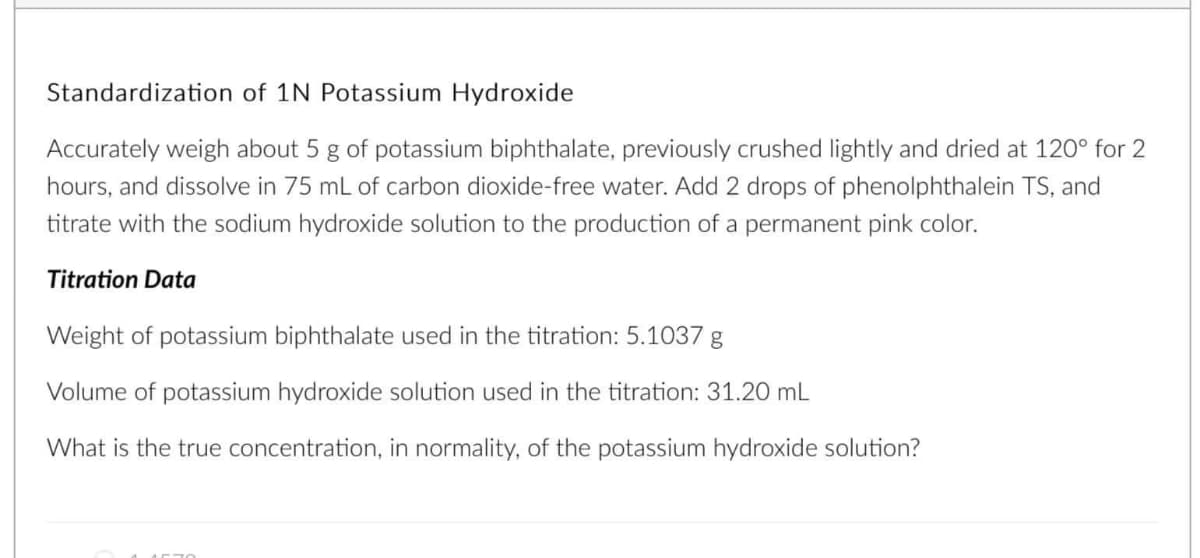 Standardization of 1N Potassium Hydroxide
Accurately weigh about 5 g of potassium biphthalate, previously crushed lightly and dried at 120° for 2
hours, and dissolve in 75 mL of carbon dioxide-free water. Add 2 drops of phenolphthalein TS, and
titrate with the sodium hydroxide solution to the production of a permanent pink color.
Titration Data
Weight of potassium biphthalate used in the titration: 5.1037 g
Volume of potassium hydroxide solution used in the titration: 31.20 mL
What is the true concentration, in normality, of the potassium hydroxide solution?
