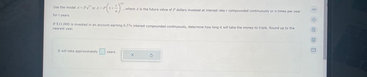 nt
or 4 =P ( 1 + ²)",
n
Use the model A = Pet or A = P1+
rt
for t years.
If $11,000 is invested in an account earning 6.5% interest compounded continuously, determine how long it will take the money to triple. Round up to the
nearest year.
It will take approximately
years.
where A is the future value of P dollars invested at interest rate r compounded continuously or n times per year
X
Ś
OO
m
8
KI