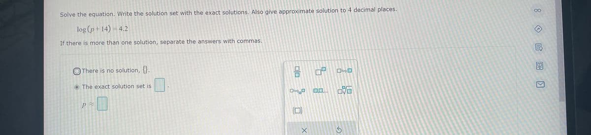 Solve the equation. Write the solution set with the exact solutions. Also give approximate solution to 4 decimal places.
log (p+14) = 4.2
If there is more than one solution, separate the answers with commas.
There is no solution, {}.
O The exact solution set is
p≈
010
Olog
X
09
0,0,...
Ś
log
80
AU
E